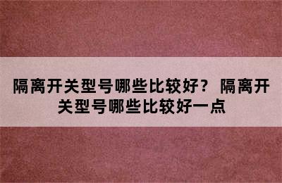 隔离开关型号哪些比较好？ 隔离开关型号哪些比较好一点